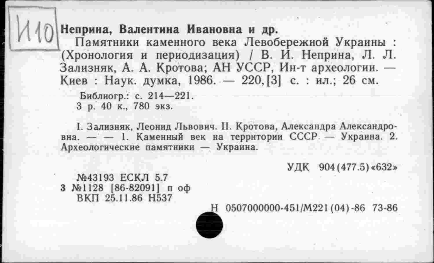 ﻿що
Неприна, Валентина Ивановна и др.
Памятники каменного века Левобережной Украины : (Хронология и периодизация) / В. И. Неприна, Л. Л. Зализняк, А. А. Кротова; АН УССР, Ин-т археологии. — Киев : Наук, думка, 1986. — 220, [3] с. : ил.; 26 см.
Библиогр.: с. 214—221.
3 р. 40 к., 780 экз.
I. Зализняк, Леонид Львович. II. Кротова, Александра Александровна. — — 1. Каменный век на территории СССР — Украина. 2. Археологические памятники — Украина.
№43193 ЕСКЛ 5.7
3 №1128 [86-82091] п оф ВКП 25.11.86 Н537
УДК 904 (477.5) «632»
Н 0507000000-451/М221 (04)-86 73-86